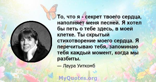 То, что я - секрет твоего сердца, наполняет меня песней. Я хотел бы петь о тебе здесь, в моей клетке. Ты скрытый стихотворение моего сердца. Я перечитываю тебя, запоминаю тебя каждый момент, когда мы разбиты.