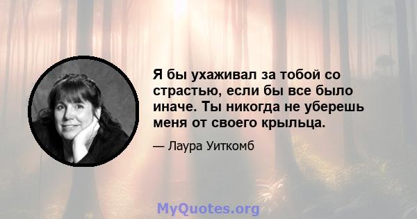 Я бы ухаживал за тобой со страстью, если бы все было иначе. Ты никогда не уберешь меня от своего крыльца.