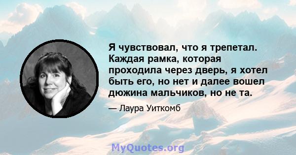 Я чувствовал, что я трепетал. Каждая рамка, которая проходила через дверь, я хотел быть его, но нет и далее вошел дюжина мальчиков, но не та.