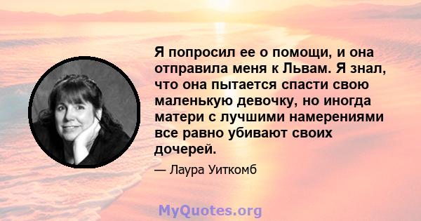 Я попросил ее о помощи, и она отправила меня к Львам. Я знал, что она пытается спасти свою маленькую девочку, но иногда матери с лучшими намерениями все равно убивают своих дочерей.