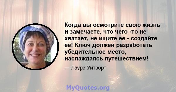 Когда вы осмотрите свою жизнь и замечаете, что чего -то не хватает, не ищите ее - создайте ее! Ключ должен разработать убедительное место, наслаждаясь путешествием!