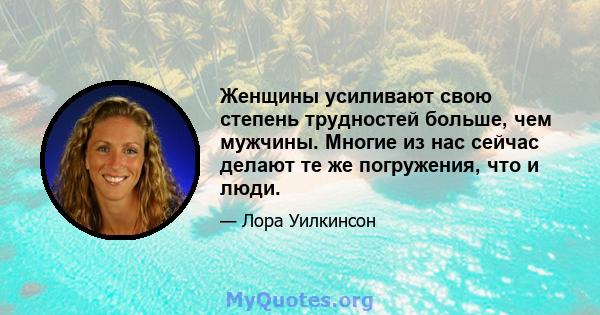 Женщины усиливают свою степень трудностей больше, чем мужчины. Многие из нас сейчас делают те же погружения, что и люди.