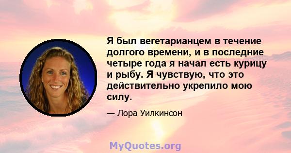 Я был вегетарианцем в течение долгого времени, и в последние четыре года я начал есть курицу и рыбу. Я чувствую, что это действительно укрепило мою силу.