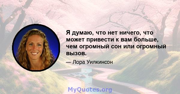 Я думаю, что нет ничего, что может привести к вам больше, чем огромный сон или огромный вызов.