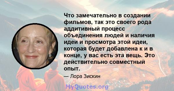 Что замечательно в создании фильмов, так это своего рода аддитивный процесс объединения людей и наличия идеи и просмотра этой идеи, которая будет добавлена ​​к и в конце, у вас есть эта вещь. Это действительно