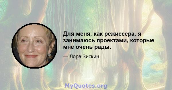 Для меня, как режиссера, я занимаюсь проектами, которые мне очень рады.