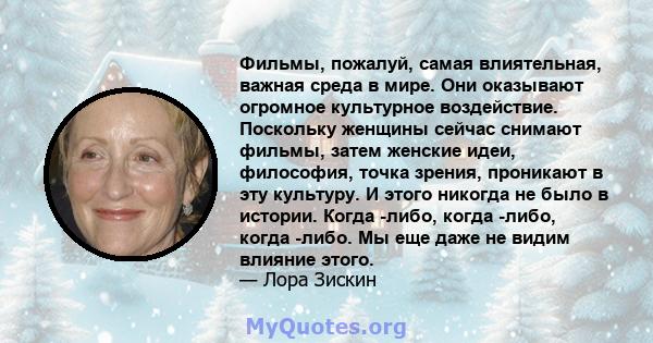 Фильмы, пожалуй, самая влиятельная, важная среда в мире. Они оказывают огромное культурное воздействие. Поскольку женщины сейчас снимают фильмы, затем женские идеи, философия, точка зрения, проникают в эту культуру. И