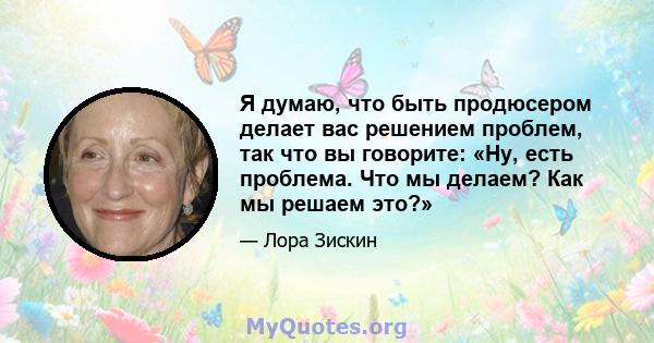 Я думаю, что быть продюсером делает вас решением проблем, так что вы говорите: «Ну, есть проблема. Что мы делаем? Как мы решаем это?»