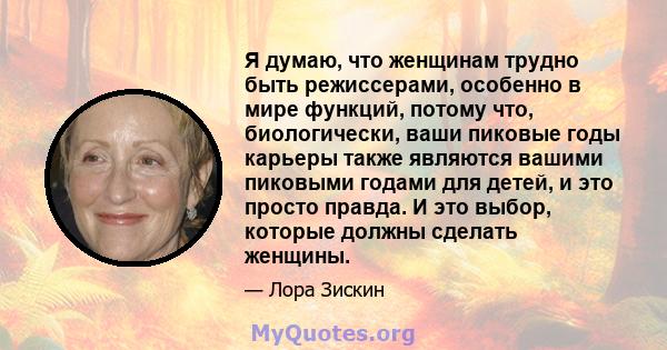 Я думаю, что женщинам трудно быть режиссерами, особенно в мире функций, потому что, биологически, ваши пиковые годы карьеры также являются вашими пиковыми годами для детей, и это просто правда. И это выбор, которые