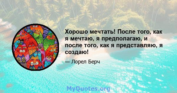 Хорошо мечтать! После того, как я мечтаю, я предполагаю, и после того, как я представляю, я создаю!