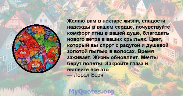 Желаю вам в нектаре жизни, сладости надежды в вашем сердце, почувствуйте комфорт птиц в вашей душе, благодать нового ветра в ваших крыльях. Цвет, который вы спррт с радугой и душевой золотой пылью в волосах. Время