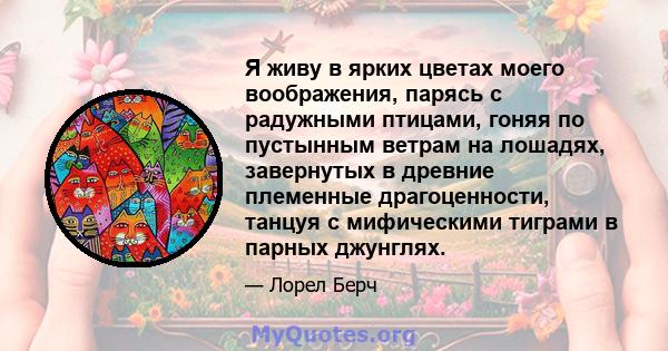 Я живу в ярких цветах моего воображения, парясь с радужными птицами, гоняя по пустынным ветрам на лошадях, завернутых в древние племенные драгоценности, танцуя с мифическими тиграми в парных джунглях.