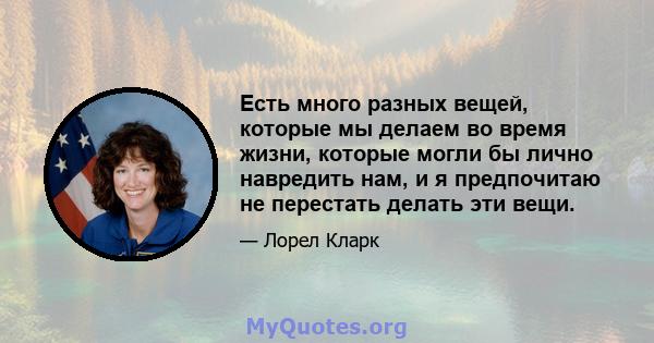 Есть много разных вещей, которые мы делаем во время жизни, которые могли бы лично навредить нам, и я предпочитаю не перестать делать эти вещи.