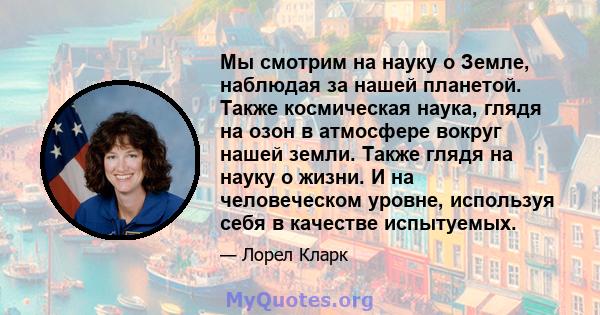 Мы смотрим на науку о Земле, наблюдая за нашей планетой. Также космическая наука, глядя на озон в атмосфере вокруг нашей земли. Также глядя на науку о жизни. И на человеческом уровне, используя себя в качестве