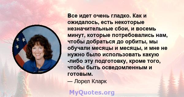 Все идет очень гладко. Как и ожидалось, есть некоторые незначительные сбои, и восемь минут, которые потребовались нам, чтобы добраться до орбиты, мы обучали месяцы и месяцы, и мне не нужно было использовать какую -либо