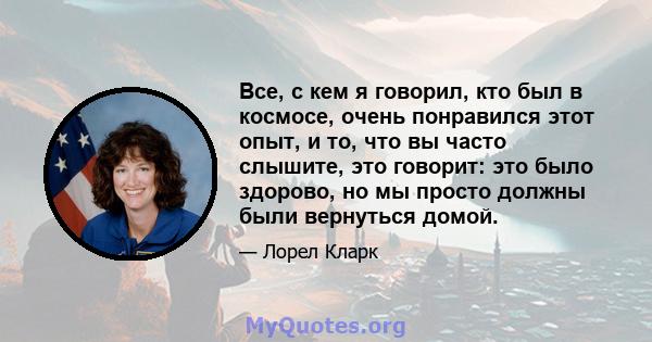 Все, с кем я говорил, кто был в космосе, очень понравился этот опыт, и то, что вы часто слышите, это говорит: это было здорово, но мы просто должны были вернуться домой.