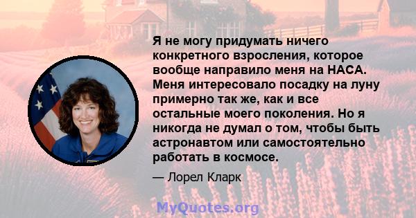 Я не могу придумать ничего конкретного взросления, которое вообще направило меня на НАСА. Меня интересовало посадку на луну примерно так же, как и все остальные моего поколения. Но я никогда не думал о том, чтобы быть