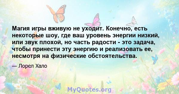 Магия игры вживую не уходит. Конечно, есть некоторые шоу, где ваш уровень энергии низкий, или звук плохой, но часть радости - это задача, чтобы принести эту энергию и реализовать ее, несмотря на физические