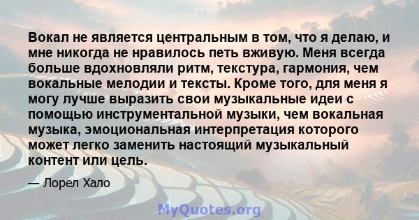 Вокал не является центральным в том, что я делаю, и мне никогда не нравилось петь вживую. Меня всегда больше вдохновляли ритм, текстура, гармония, чем вокальные мелодии и тексты. Кроме того, для меня я могу лучше