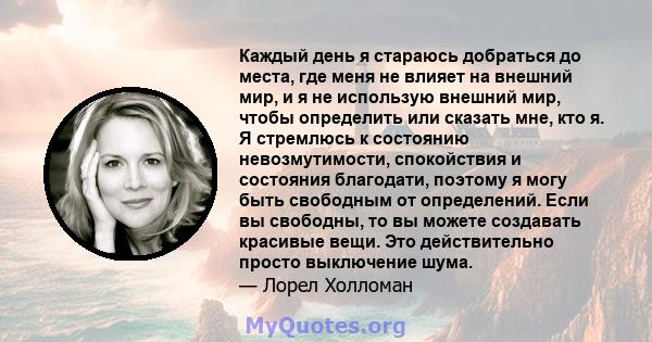 Каждый день я стараюсь добраться до места, где меня не влияет на внешний мир, и я не использую внешний мир, чтобы определить или сказать мне, кто я. Я стремлюсь к состоянию невозмутимости, спокойствия и состояния