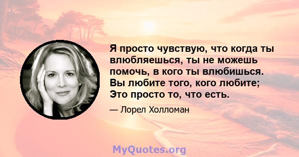 Я просто чувствую, что когда ты влюбляешься, ты не можешь помочь, в кого ты влюбишься. Вы любите того, кого любите; Это просто то, что есть.