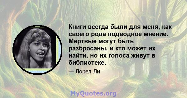 Книги всегда были для меня, как своего рода подводное мнение. Мертвые могут быть разбросаны, и кто может их найти, но их голоса живут в библиотеке.