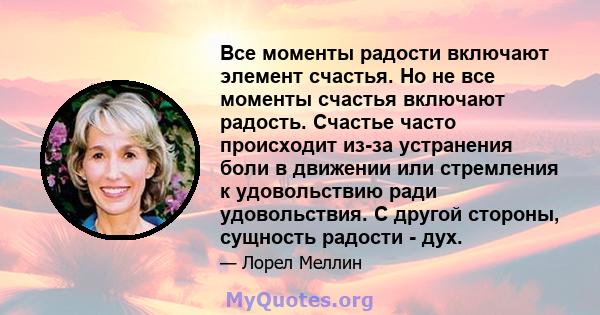 Все моменты радости включают элемент счастья. Но не все моменты счастья включают радость. Счастье часто происходит из-за устранения боли в движении или стремления к удовольствию ради удовольствия. С другой стороны,