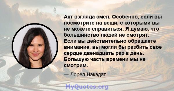 Акт взгляда смел. Особенно, если вы посмотрите на вещи, с которыми вы не можете справиться. Я думаю, что большинство людей не смотрят. Если вы действительно обращаете внимание, вы могли бы разбить свое сердце двенадцать 