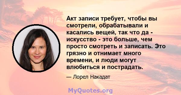 Акт записи требует, чтобы вы смотрели, обрабатывали и касались вещей, так что да - искусство - это больше, чем просто смотреть и записать. Это грязно и отнимает много времени, и люди могут влюбиться и пострадать.