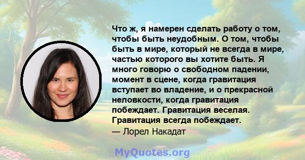 Что ж, я намерен сделать работу о том, чтобы быть неудобным. О том, чтобы быть в мире, который не всегда в мире, частью которого вы хотите быть. Я много говорю о свободном падении, момент в сцене, когда гравитация