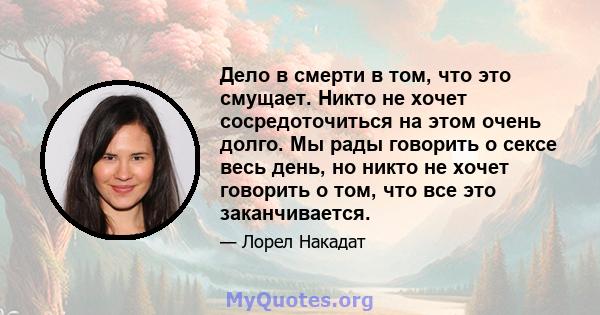 Дело в смерти в том, что это смущает. Никто не хочет сосредоточиться на этом очень долго. Мы рады говорить о сексе весь день, но никто не хочет говорить о том, что все это заканчивается.