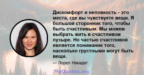 Дискомфорт и неловкость - это места, где вы чувствуете вещи. Я большой сторонник того, чтобы быть счастливым. Мы можем выбрать жить в счастливом пузыре. Но частью счастливой является понимание того, насколько грустными