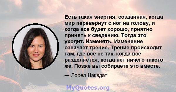 Есть такая энергия, созданная, когда мир перевернут с ног на голову, и когда все будет хорошо, приятно принять к сведению. Тогда это уходит. Изменять. Изменение означает трение. Трение происходит там, где все не так,