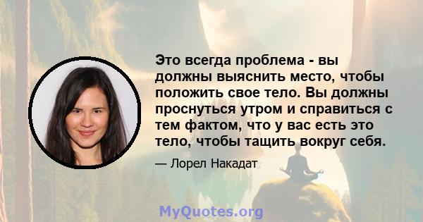 Это всегда проблема - вы должны выяснить место, чтобы положить свое тело. Вы должны проснуться утром и справиться с тем фактом, что у вас есть это тело, чтобы тащить вокруг себя.