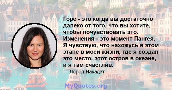 Горе - это когда вы достаточно далеко от того, что вы хотите, чтобы почувствовать это. Изменения - это момент Пангея. Я чувствую, что нахожусь в этом этапе в моей жизни, где я создал это место, этот остров в океане, и я 