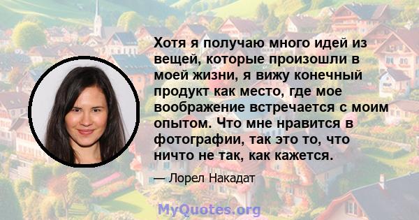 Хотя я получаю много идей из вещей, которые произошли в моей жизни, я вижу конечный продукт как место, где мое воображение встречается с моим опытом. Что мне нравится в фотографии, так это то, что ничто не так, как