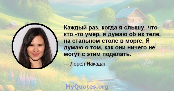 Каждый раз, когда я слышу, что кто -то умер, я думаю об их теле, на стальном столе в морге. Я думаю о том, как они ничего не могут с этим поделать.