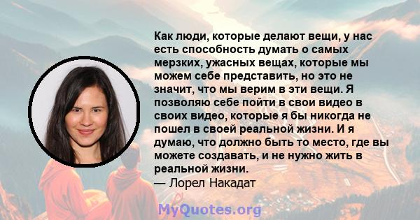 Как люди, которые делают вещи, у нас есть способность думать о самых мерзких, ужасных вещах, которые мы можем себе представить, но это не значит, что мы верим в эти вещи. Я позволяю себе пойти в свои видео в своих