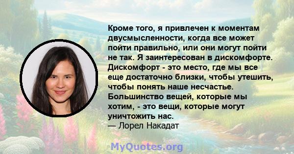 Кроме того, я привлечен к моментам двусмысленности, когда все может пойти правильно, или они могут пойти не так. Я заинтересован в дискомфорте. Дискомфорт - это место, где мы все еще достаточно близки, чтобы утешить,