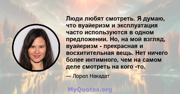 Люди любят смотреть. Я думаю, что вуайеризм и эксплуатация часто используются в одном предложении. Но, на мой взгляд, вуайеризм - прекрасная и восхитительная вещь. Нет ничего более интимного, чем на самом деле смотреть