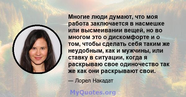 Многие люди думают, что моя работа заключается в насмешке или высмеивании вещей, но во многом это о дискомфорте и о том, чтобы сделать себя таким же неудобным, как и мужчины, или ставку в ситуации, когда я раскрываю