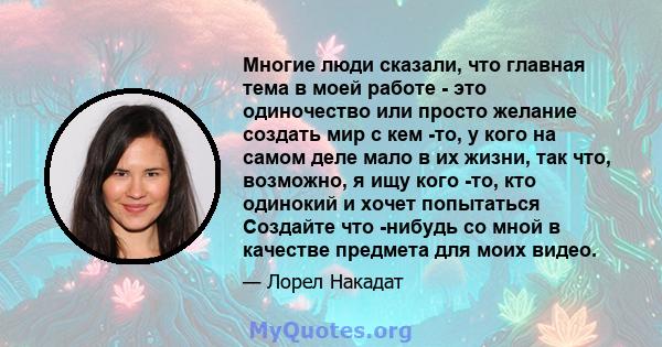 Многие люди сказали, что главная тема в моей работе - это одиночество или просто желание создать мир с кем -то, у кого на самом деле мало в их жизни, так что, возможно, я ищу кого -то, кто одинокий и хочет попытаться