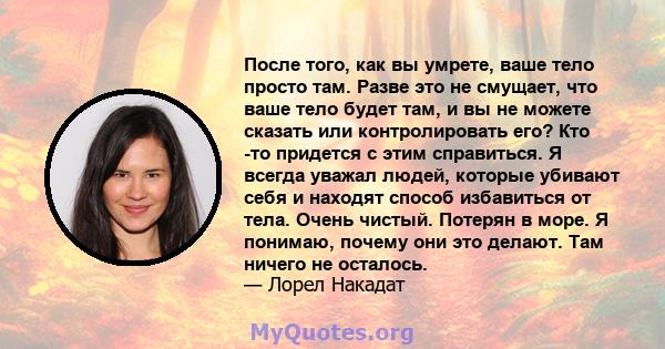 После того, как вы умрете, ваше тело просто там. Разве это не смущает, что ваше тело будет там, и вы не можете сказать или контролировать его? Кто -то придется с этим справиться. Я всегда уважал людей, которые убивают