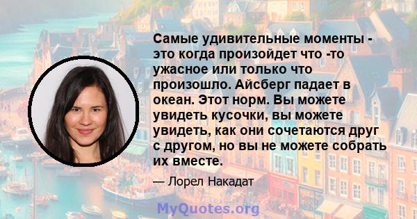 Самые удивительные моменты - это когда произойдет что -то ужасное или только что произошло. Айсберг падает в океан. Этот норм. Вы можете увидеть кусочки, вы можете увидеть, как они сочетаются друг с другом, но вы не