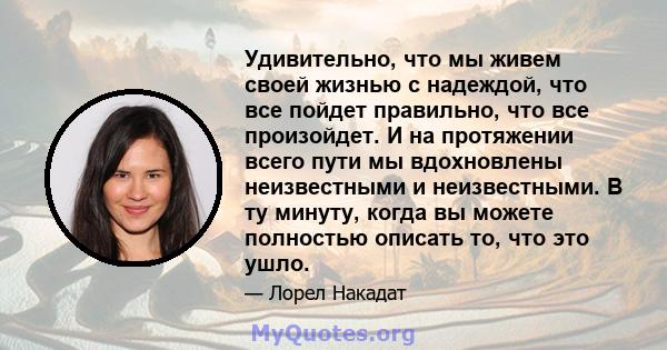 Удивительно, что мы живем своей жизнью с надеждой, что все пойдет правильно, что все произойдет. И на протяжении всего пути мы вдохновлены неизвестными и неизвестными. В ту минуту, когда вы можете полностью описать то,