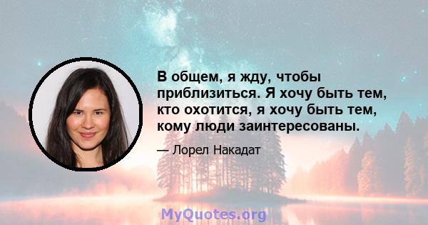 В общем, я жду, чтобы приблизиться. Я хочу быть тем, кто охотится, я хочу быть тем, кому люди заинтересованы.