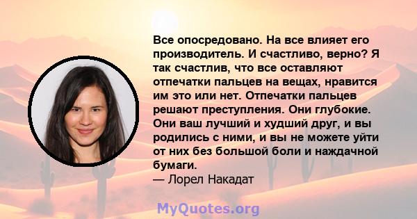 Все опосредовано. На все влияет его производитель. И счастливо, верно? Я так счастлив, что все оставляют отпечатки пальцев на вещах, нравится им это или нет. Отпечатки пальцев решают преступления. Они глубокие. Они ваш