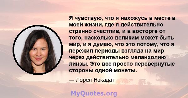 Я чувствую, что я нахожусь в месте в моей жизни, где я действительно странно счастлив, и в восторге от того, насколько великим может быть мир, и я думаю, что это потому, что я пережил периоды взгляда на мир через