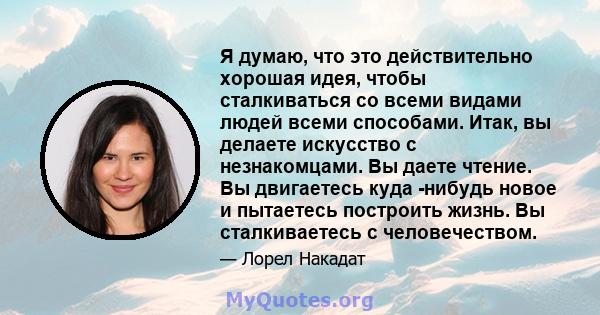 Я думаю, что это действительно хорошая идея, чтобы сталкиваться со всеми видами людей всеми способами. Итак, вы делаете искусство с незнакомцами. Вы даете чтение. Вы двигаетесь куда -нибудь новое и пытаетесь построить