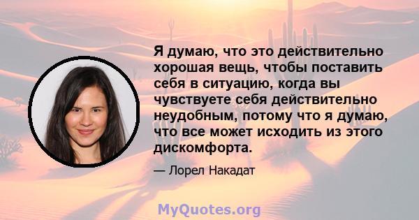 Я думаю, что это действительно хорошая вещь, чтобы поставить себя в ситуацию, когда вы чувствуете себя действительно неудобным, потому что я думаю, что все может исходить из этого дискомфорта.